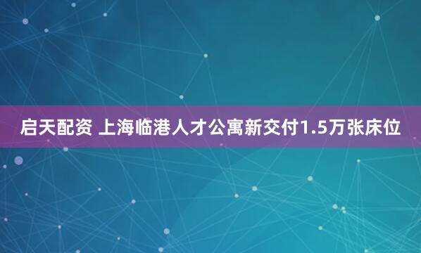 启天配资 上海临港人才公寓新交付1.5万张床位