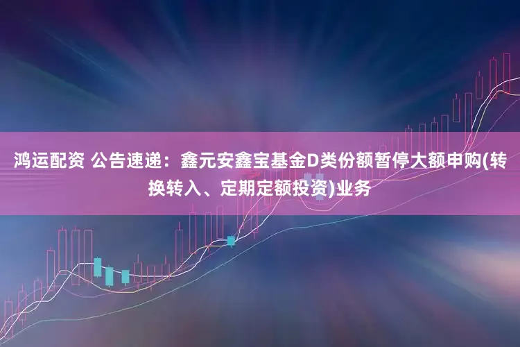 鸿运配资 公告速递：鑫元安鑫宝基金D类份额暂停大额申购(转换转入、定期定额投资)业务