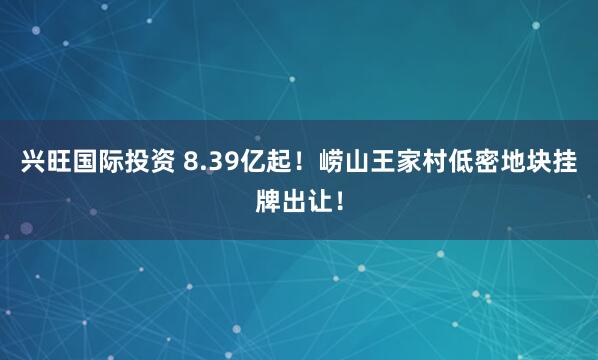 兴旺国际投资 8.39亿起！崂山王家村低密地块挂牌出让！