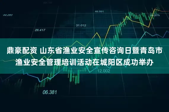 鼎豪配资 山东省渔业安全宣传咨询日暨青岛市渔业安全管理培训活动在城阳区成功举办
