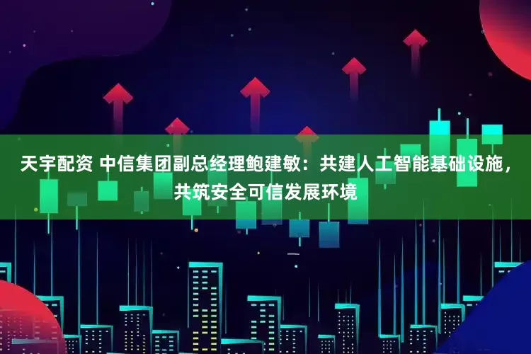 天宇配资 中信集团副总经理鲍建敏：共建人工智能基础设施，共筑安全可信发展环境