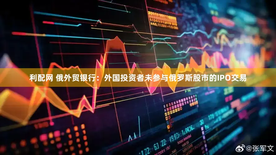 利配网 俄外贸银行：外国投资者未参与俄罗斯股市的IPO交易