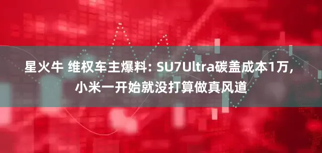 星火牛 维权车主爆料: SU7Ultra碳盖成本1万, 小米一开始就没打算做真风道