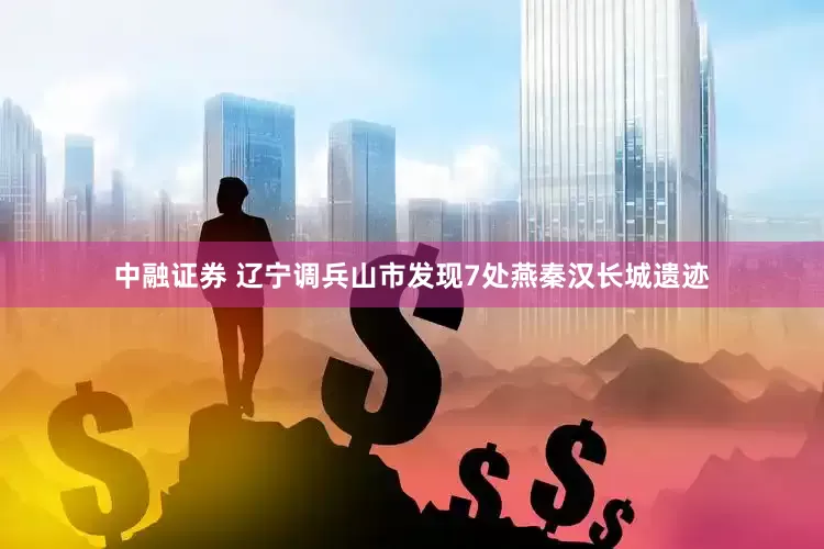 中融证券 辽宁调兵山市发现7处燕秦汉长城遗迹