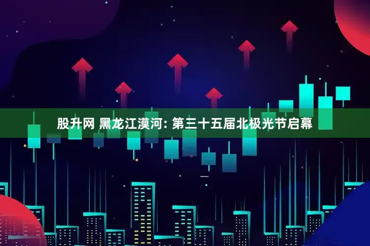 股升网 黑龙江漠河: 第三十五届北极光节启幕