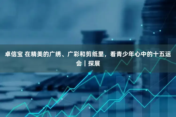 卓信宝 在精美的广绣、广彩和剪纸里，看青少年心中的十五运会｜探展