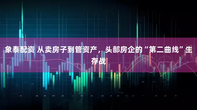 象泰配资 从卖房子到管资产，头部房企的“第二曲线”生存战