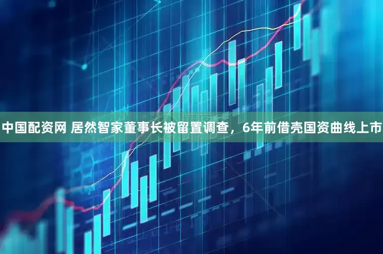 中国配资网 居然智家董事长被留置调查，6年前借壳国资曲线上市