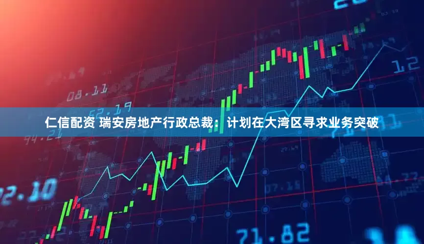 仁信配资 瑞安房地产行政总裁：计划在大湾区寻求业务突破
