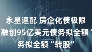 永星速配 房企化债极限操作！融创95亿美元债务拟全额“转股”