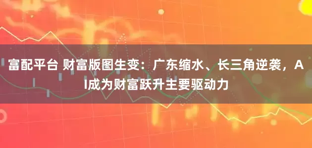 富配平台 财富版图生变：广东缩水、长三角逆袭，AI成为财富跃升主要驱动力