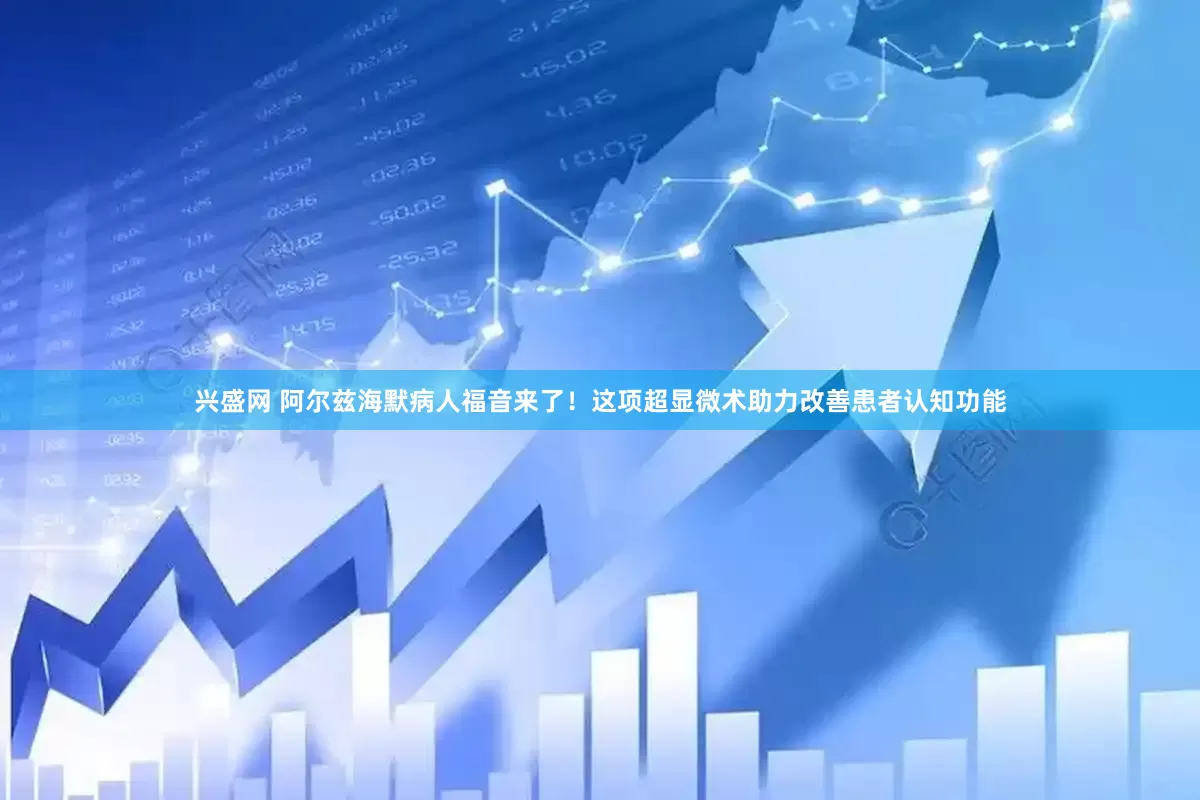 兴盛网 阿尔兹海默病人福音来了！这项超显微术助力改善患者认知功能