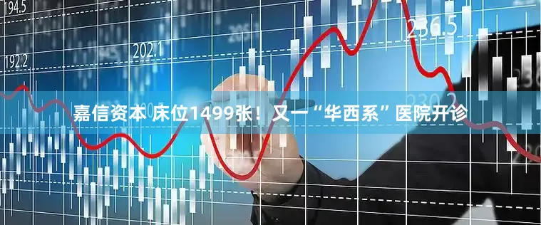 嘉信资本 床位1499张！又一“华西系”医院开诊