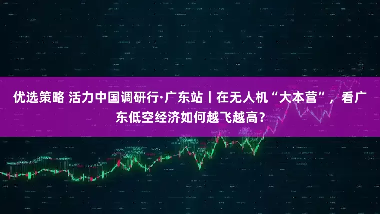 优选策略 活力中国调研行·广东站丨在无人机“大本营”，看广东低空经济如何越飞越高？