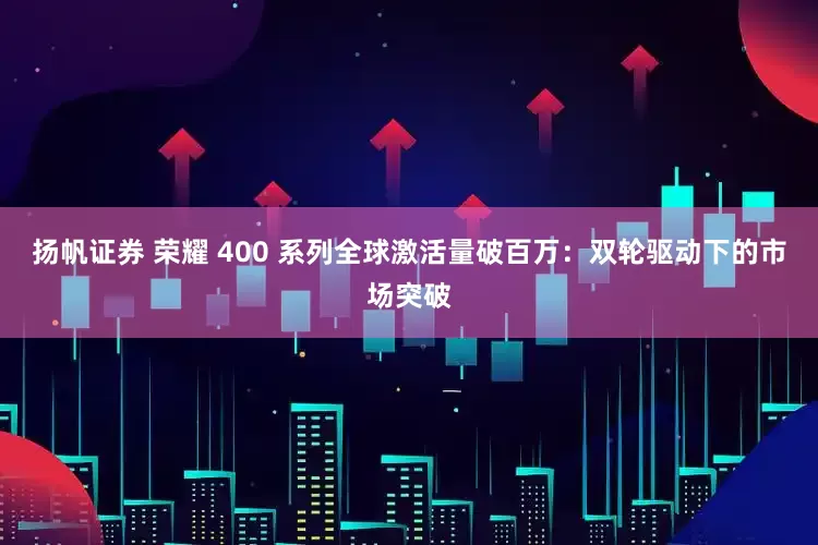 扬帆证券 荣耀 400 系列全球激活量破百万：双轮驱动下的市场突破
