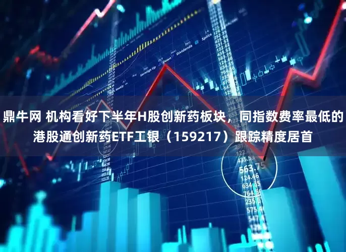 鼎牛网 机构看好下半年H股创新药板块，同指数费率最低的港股通创新药ETF工银（159217）跟踪精度居首