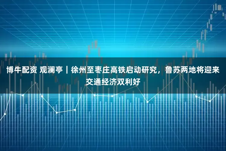 博牛配资 观澜亭｜徐州至枣庄高铁启动研究，鲁苏两地将迎来交通经济双利好