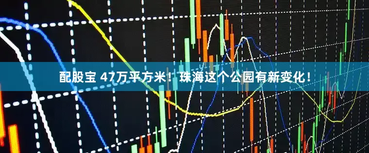 配股宝 47万平方米！珠海这个公园有新变化！