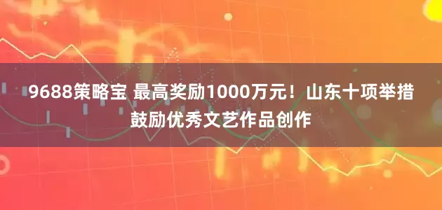 9688策略宝 最高奖励1000万元！山东十项举措鼓励优秀文艺作品创作
