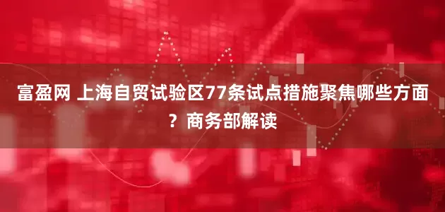 富盈网 上海自贸试验区77条试点措施聚焦哪些方面？商务部解读