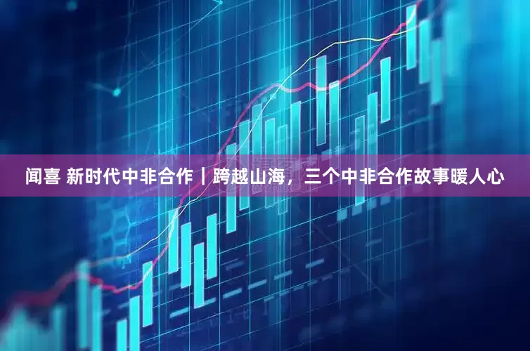 闻喜 新时代中非合作｜跨越山海，三个中非合作故事暖人心