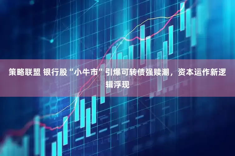 策略联盟 银行股“小牛市”引爆可转债强赎潮，资本运作新逻辑浮现