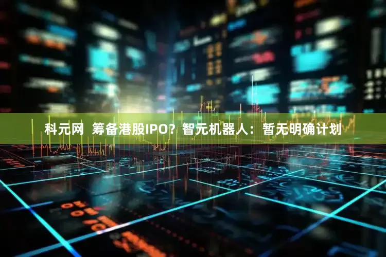 科元网  筹备港股IPO？智元机器人：暂无明确计划