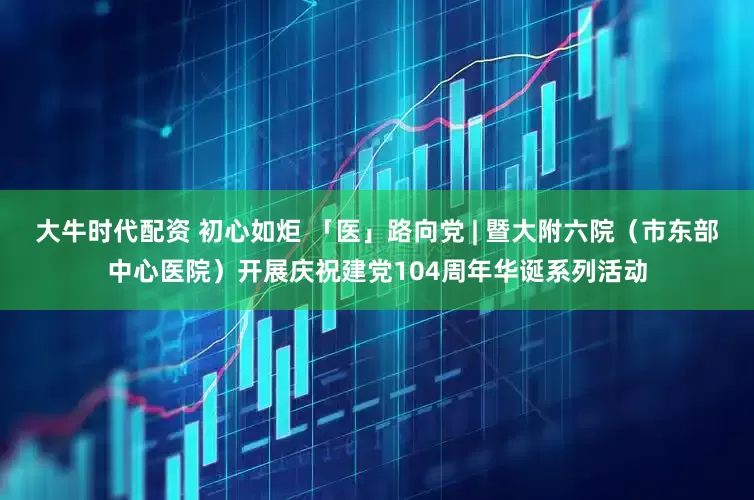 大牛时代配资 初心如炬 「医」路向党 | 暨大附六院（市东部中心医院）开展庆祝建党104周年华诞系列活动