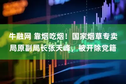 牛融网 靠烟吃烟！国家烟草专卖局原副局长张天峰，被开除党籍