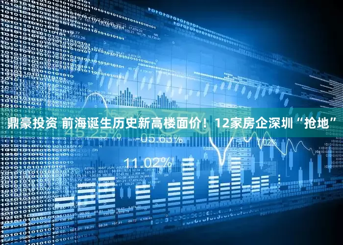 鼎豪投资 前海诞生历史新高楼面价！12家房企深圳“抢地”