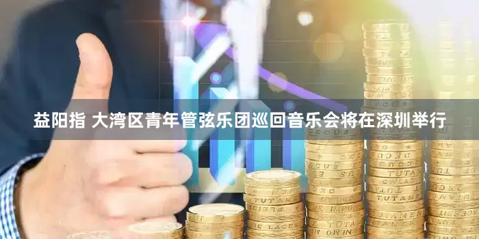 益阳指 大湾区青年管弦乐团巡回音乐会将在深圳举行