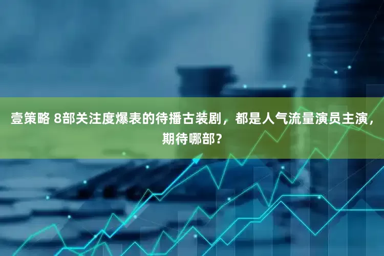 壹策略 8部关注度爆表的待播古装剧，都是人气流量演员主演，期待哪部？
