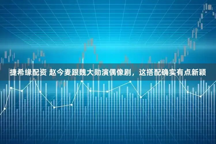 捷希缘配资 赵今麦跟魏大勋演偶像剧，这搭配确实有点新颖