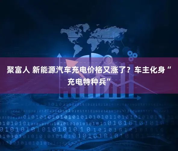聚富人 新能源汽车充电价格又涨了？车主化身“充电特种兵”