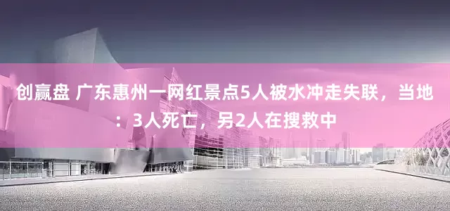 创赢盘 广东惠州一网红景点5人被水冲走失联，当地：3人死亡，另2人在搜救中