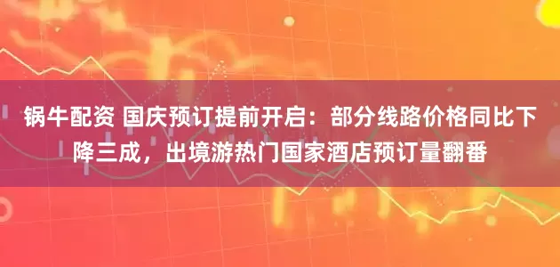 锅牛配资 国庆预订提前开启:部分线路价格同比下降三成,出境游热门国家酒店预订量翻番