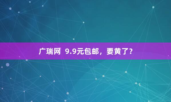 广瑞网  9.9元包邮，要黄了？