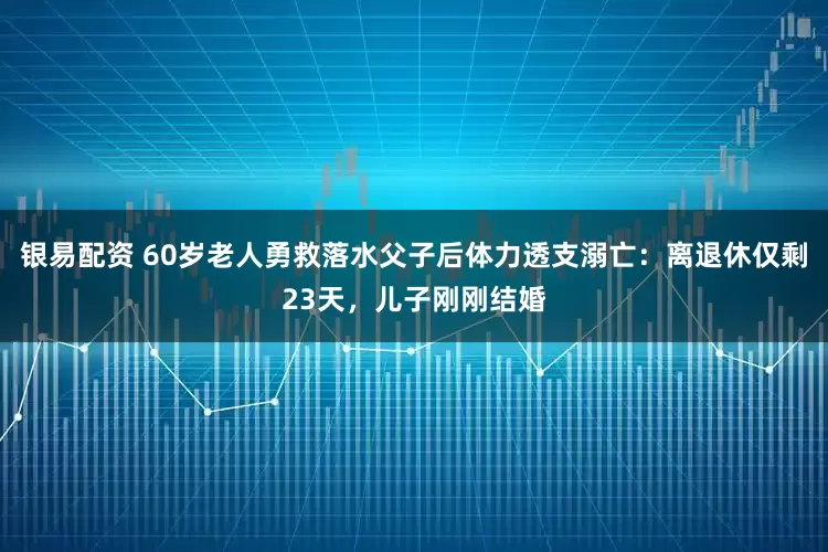银易配资 60岁老人勇救落水父子后体力透支溺亡：离退休仅剩23天，儿子刚刚结婚