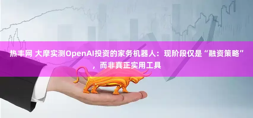 热丰网 大摩实测OpenAI投资的家务机器人：现阶段仅是“融资策略”，而非真正实用工具