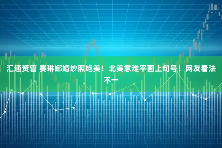 汇通资管 赛琳娜婚纱照绝美！北美意难平画上句号！网友看法不一