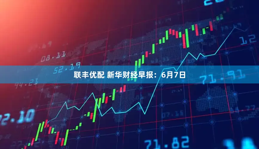 联丰优配 新华财经早报：6月7日