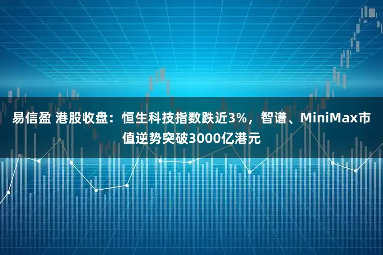 易信盈 港股收盘：恒生科技指数跌近3%，智谱、MiniMax市值逆势突破3000亿港元