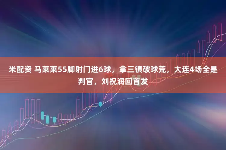 米配资 马莱莱55脚射门进6球，拿三镇破球荒，大连4场全是判官，刘祝润回首发