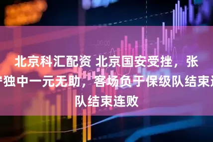 北京科汇配资 北京国安受挫，张玉宁独中一元无助，客场负于保级队结束连败