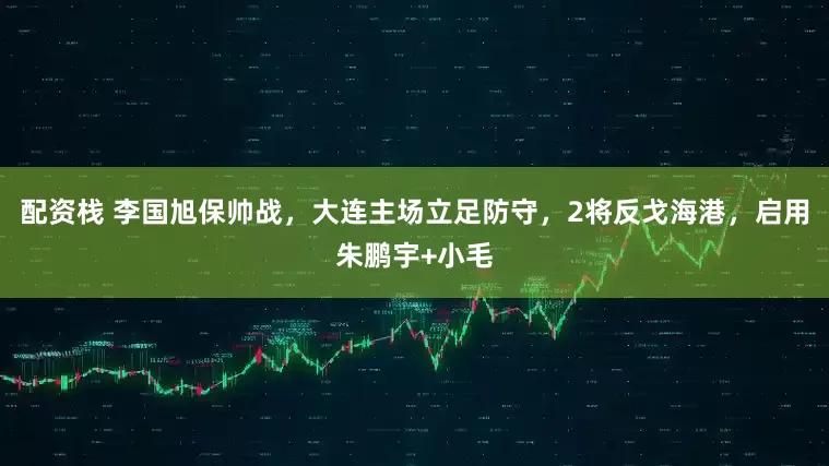 配资栈 李国旭保帅战，大连主场立足防守，2将反戈海港，启用朱鹏宇+小毛