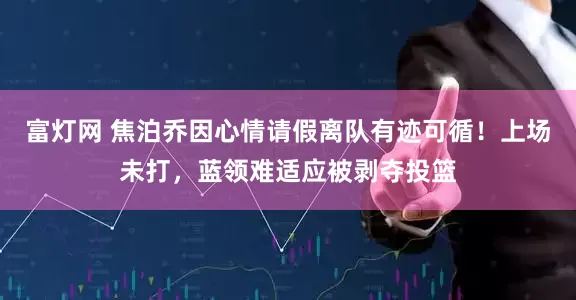 富灯网 焦泊乔因心情请假离队有迹可循！上场未打，蓝领难适应被剥夺投篮