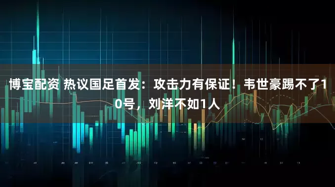 博宝配资 热议国足首发：攻击力有保证！韦世豪踢不了10号，刘洋不如1人